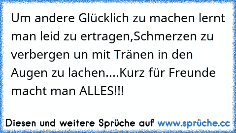 Um andere Glücklich zu machen lernt man leid zu ertragen,
Schmerzen zu verbergen un mit Tränen in den Augen zu lachen....
Kurz für Freunde macht man ALLES!!!