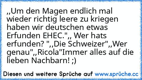 ,,Um den Magen endlich mal wieder richtig leere zu kriegen haben wir deutschen etwas Erfunden EHEC."
,, Wer hats erfunden? "
,,Die Schweizer"
,,Wer genau"
,,Ricola"
Immer alles auf die lieben Nachbarn! ;)