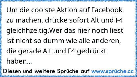 Um die coolste Aktion auf Facebook zu machen, drücke sofort Alt und F4 gleichhzeitig.
Wer das hier noch liest ist nicht so dumm wie alle anderen, die gerade Alt und F4 gedrückt haben...