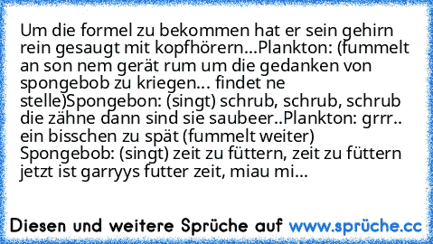 Um die formel zu bekommen hat er sein gehirn rein gesaugt mit kopfhörern...
Plankton: (fummelt an son nem gerät rum um die gedanken von spongebob zu kriegen... findet ne stelle)
Spongebon: (singt) schrub, schrub, schrub die zähne dann sind sie saubeer..
Plankton: grrr.. ein bisschen zu spät (fummelt weiter) 
Spongebob: (singt) zeit zu füttern, zeit zu füttern jetzt ist garryys futter zeit, miau...