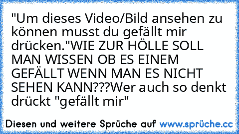 "Um dieses Video/Bild ansehen zu können musst du gefällt mir drücken."
WIE ZUR HÖLLE SOLL MAN WISSEN OB ES EINEM GEFÄLLT WENN MAN ES NICHT SEHEN KANN???
Wer auch so denkt drückt "gefällt mir"