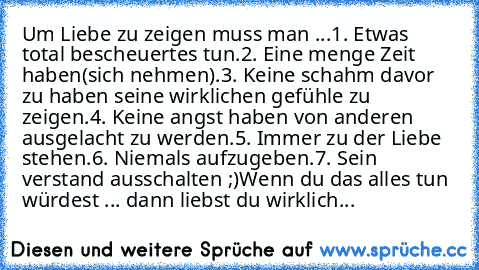 Um Liebe zu zeigen muss man ...
1. Etwas total bescheuertes tun.
2. Eine menge Zeit haben(sich nehmen).
3. Keine schahm davor zu haben seine wirklichen gefühle zu zeigen.
4. Keine angst haben von anderen ausgelacht zu werden.
5. Immer zu der Liebe stehen.
6. Niemals aufzugeben.
7. Sein verstand ausschalten ;)
Wenn du das alles tun würdest ... dann liebst du wirklich...