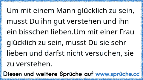 Um mit einem Mann glücklich zu sein, musst Du ihn gut verstehen und ihn ein bisschen lieben.
Um mit einer Frau glücklich zu sein, musst Du sie sehr lieben und darfst nicht versuchen, sie zu verstehen.