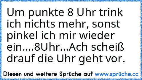 Um punkte 8 Uhr trink ich nichts mehr, sonst pinkel ich mir wieder ein....
8Uhr
...
Ach scheiß drauf die Uhr geht vor.