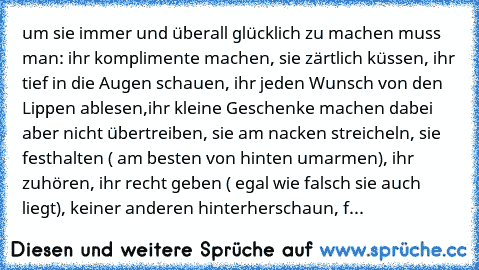 um sie immer und überall glücklich zu machen muss man: ihr komplimente machen, sie zärtlich küssen, ihr tief in die Augen schauen, ihr jeden Wunsch von den Lippen ablesen,ihr kleine Geschenke machen dabei aber nicht übertreiben, sie am nacken streicheln, sie festhalten ( am besten von hinten umarmen), ihr zuhören, ihr recht geben ( egal wie falsch sie auch liegt), keiner anderen hinterherschaun...