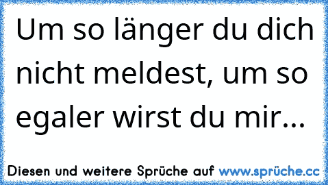 Um so länger du dich nicht meldest, um so egaler wirst du mir...