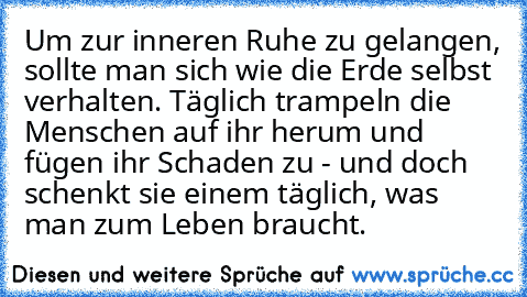 Um zur inneren Ruhe zu gelangen, sollte man sich wie die Erde selbst verhalten. Täglich trampeln die Menschen auf ihr herum und fügen ihr Schaden zu - und doch schenkt sie einem täglich, was man zum Leben braucht.