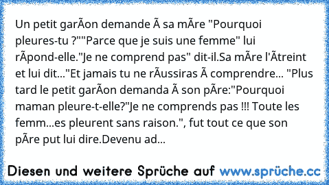 Un petit garçon demande à sa mère "Pourquoi pleures-tu ?""Parce que je suis une femme" lui répond-elle."Je ne comprend pas" dit-il.Sa mère l'étreint et lui dit..."Et jamais tu ne réussiras à comprendre... "Plus tard le petit garçon demanda à son père:"Pourquoi maman pleure-t-elle?"Je ne comprends pas !!! Toute les femm...es pleurent sans raison.", fut tout ce que son père put lui dire.Devenu ad...