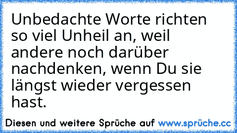 Unbedachte Worte richten so viel Unheil an, weil andere noch darüber nachdenken, wenn Du sie längst wieder vergessen hast.