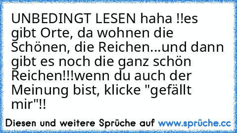 UNBEDINGT LESEN haha !!
es gibt Orte, da wohnen die Schönen, die Reichen
...und dann gibt es noch die ganz schön Reichen!!!
wenn du auch der Meinung bist, klicke "gefällt mir"!!