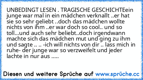 UNBEDINGT LESEN . TRAGISCHE GESCHICHTE
ein junge war mal in ein mädchen verknallt ..
er hat sie so sehr geliebt ..
doch das mädchen wollte nichts von ihm ..
er war doch so cool.. und so toll...und auch sehr beliebt..
doch irgendwann machte sich das mädchen mut und ging zu ihm und sagte .. .. -ich will nichts von dir .. lass mich in ruhe- der junge war so verzweifelt und jeder lachte in nur aus ...