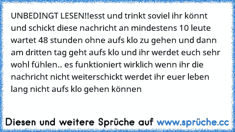 UNBEDINGT LESEN!!
esst und trinkt soviel ihr könnt und schickt diese nachricht an mindestens 10 leute wartet 48 stunden ohne aufs klo zu gehen und dann am dritten tag geht aufs klo und ihr werdet euch sehr wohl fühlen.. es funktioniert wirklich 
wenn ihr die nachricht nicht weiterschickt werdet ihr euer leben lang nicht aufs klo gehen können