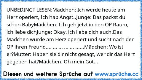 UNBEDINGT LESEN:
Mädchen: Ich werde heute am Herz operiert, Ich hab Angst..
Junge:﻿ Das packst du schon Baby
Mädchen: Ich geh jetzt in den OP Raum, ich liebe dich
Junge: Okay, ich liebe dich auch.
Das Mädchen wurde am Herz operiert und sucht nach der OP ihren Freund.
... ... ... ... ... ......Mädchen: Wo ist er?
Mutter: Haben sie dir nicht gesagt, wer dir das Herz gegeben hat?
Mädchen: Oh mein Got...