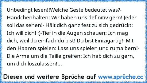 Unbedingt lesen!!
Welche Geste bedeutet was?
- Händchenhalten: Wir haben uns definitiv gern! Jeder soll das sehen!
- Hält dich ganz fest zu sich gedrückt: Ich will dich! ;)
-Tief in die Augen schauen: Ich mag dich, weil du einfach du bist! Du bist Einizigartig!
- Mit den Haaren spielen: Lass uns spielen und rumalbern!
- Die Arme um die Taille greifen: Ich hab dich zu gern, um dich loszulassen!♥
- ...