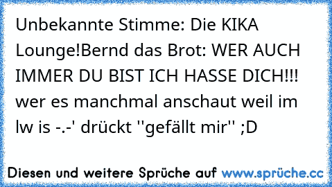 Unbekannte Stimme: Die KIKA Lounge!
Bernd das Brot: WER AUCH IMMER DU BIST ICH HASSE DICH!!! 
wer es manchmal anschaut weil im lw is -.-' drückt ''gefällt mir'' ;D