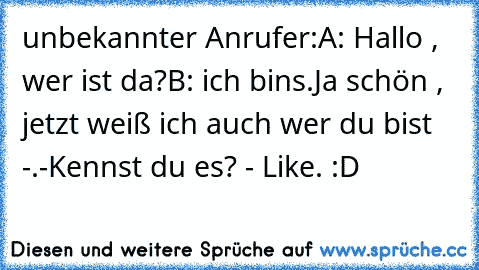 unbekannter Anrufer:
A: Hallo , wer ist da?
B: ich bins.
Ja schön , jetzt weiß ich auch wer du bist -.-
Kennst du es? - Like. :D