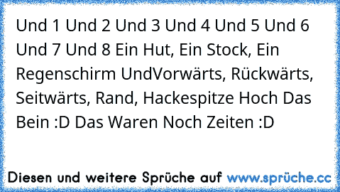 Und 1 Und 2 Und 3 Und 4 Und 5 Und 6 Und 7 Und 8 Ein Hut, Ein Stock, Ein Regenschirm Und
Vorwärts, Rückwärts, Seitwärts, Rand, Hackespitze Hoch Das Bein 
:D Das Waren Noch Zeiten :D