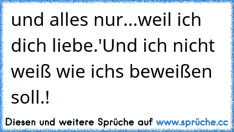 und alles nur...weil ich dich liebe.♥'
Und ich nicht weiß wie ichs beweißen soll.!