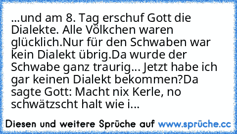 ...und am 8. Tag erschuf Gott die Dialekte. Alle Völkchen waren glücklich.
Nur für den Schwaben war kein Dialekt übrig.
Da wurde der Schwabe ganz traurig... Jetzt habe ich gar keinen Dialekt bekommen?
Da sagte Gott: Macht nix Kerle, no schwätzscht halt wie i...