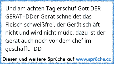 Und am achten Tag erschuf Gott DER GERÄT=D
Der Gerät schneidet das Fleisch schweißfrei, der Gerät schläft nicht und wird nicht müde, dazu ist der Gerät auch noch vor dem chef im geschäfft.
=DD