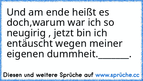 Und am ende heißt es doch,warum war ich so neugirig , jetzt bin ich entäuscht wegen meiner eigenen dummheit._______.