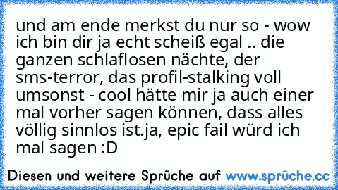 und am ende merkst du nur so - wow ich bin dir ja echt scheiß egal .. die ganzen schlaflosen nächte, der sms-terror, das profil-stalking voll umsonst - cool hätte mir ja auch einer mal vorher sagen können, dass alles völlig sinnlos ist.
ja, epic fail würd ich mal sagen :D