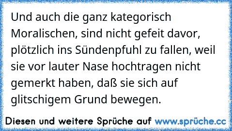 Und auch die ganz kategorisch Moralischen, sind nicht gefeit davor, plötzlich ins Sündenpfuhl zu fallen, weil sie vor lauter Nase hochtragen nicht gemerkt haben, daß sie sich auf glitschigem Grund bewegen.