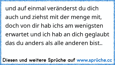 und auf einmal veränderst du dich auch und ziehst mit der menge mit, doch von dir hab ichs am wenigsten erwartet und ich hab an dich geglaubt das du anders als alle anderen bist..