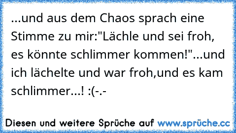 ...und aus dem Chaos sprach eine Stimme zu mir:
"Lächle und sei froh, es könnte schlimmer kommen!"
...und ich lächelte und war froh,
und es kam schlimmer...! :(
-.-