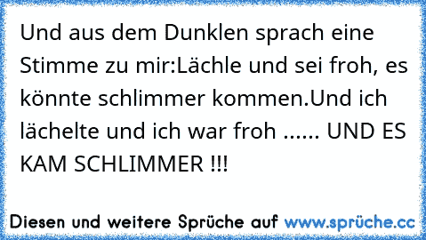 Und aus dem Dunklen sprach eine Stimme zu mir:
Lächle und sei froh, es könnte schlimmer kommen.
Und ich lächelte und ich war froh ...
... UND ES KAM SCHLIMMER !!!