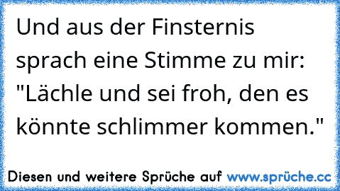 Und aus der Finsternis sprach eine Stimme zu mir: "Lächle und sei froh, den es könnte schlimmer kommen."