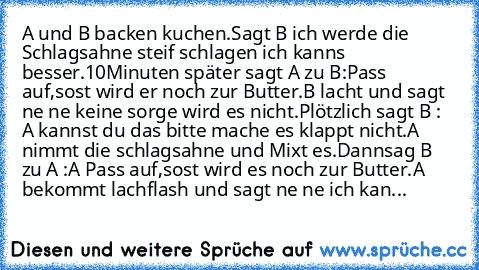 A und B backen kuchen.Sagt B ich werde die Schlagsahne steif schlagen ich kanns besser.10Minuten später sagt A zu B:Pass auf,sost wird er noch zur Butter.B lacht und sagt ne ne keine sorge wird es nicht.Plötzlich sagt B : A kannst du das bitte mache es klappt nicht.A nimmt die schlagsahne und Mixt es.Dannsag B zu A :A Pass auf,sost wird es noch zur Butter.A bekommt lachflash und sagt ne ne ich ...