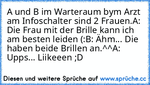 A und B im Warteraum bym Arzt am Infoschalter sind 2 Frauen.
A: Die Frau mit der Brille kann ich am besten leiden (:
B: Ähm... Die haben beide Brillen an.^^
A: Upps... 
Liikeeen ;D