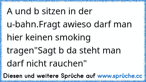 A und b sitzen in der u-bahn.
Fragt a„wieso darf man hier keinen smoking tragen"
Sagt b „da steht man darf nicht rauchen"