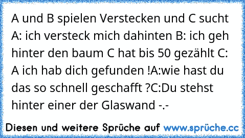 A und B spielen Verstecken und C sucht 
A: ich versteck mich dahinten 
B: ich geh hinter den baum 
C hat bis 50 gezählt 
C: A ich hab dich gefunden !
A:wie hast du das so schnell geschafft ?
C:Du stehst hinter einer der Glaswand -.-