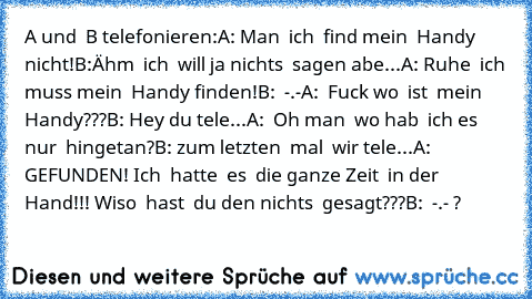 A und  B telefonieren:
A: Man  ich  find mein  Handy nicht!
B:Ähm  ich  will ja nichts  sagen abe...
A: Ruhe  ich muss mein  Handy finden!
B:  -.-
A:  Fuck wo  ist  mein  Handy???
B: Hey du tele...
A:  Oh man  wo hab  ich es nur  hingetan?
B: zum letzten  mal  wir tele...
A:  GEFUNDEN! Ich  hatte  es  die ganze Zeit  in der
     Hand!!! Wiso  hast  du den nichts  gesagt???
B:  -.- ?