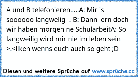 A und B telefonieren.....
A: Mir is soooooo langwelig -.-
B: Dann lern doch wir haben morgen ne Schularbeit
A: So langweilig wird mir nie im leben sein >.<
liken wenns euch auch so geht ;D