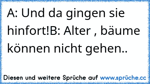 A: Und da gingen sie hinfort!
B: Alter , bäume können nicht gehen..