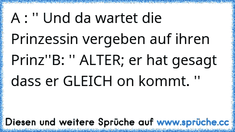 A : '' Und da wartet die Prinzessin vergeben auf ihren Prinz''
B: '' ALTER; er hat gesagt dass er GLEICH on kommt. ''