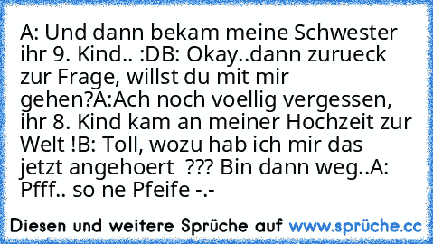 A: Und dann bekam meine Schwester ihr 9. Kind.. :D
B: Okay..dann zurueck zur Frage, willst du mit mir gehen?
A:Ach noch voellig vergessen, ihr 8. Kind kam an meiner Hochzeit zur Welt !
B: Toll, wozu hab ich mir das jetzt angehoert  ??? Bin dann weg..
A: Pfff.. so ne Pfeife -.-