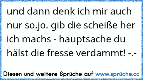 und dann denk ich mir auch nur so.
jo. gib die scheiße her ich machs - hauptsache du hälst die fresse verdammt! -.-