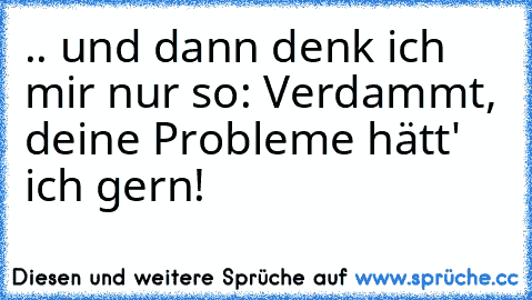 .. und dann denk ich mir nur so: Verdammt, deine Probleme hätt' ich gern!