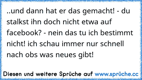 ..und dann hat er das gemacht! - du stalkst ihn doch nicht etwa auf facebook? - nein das tu ich bestimmt nicht! ich schau immer nur schnell nach obs was neues gibt!