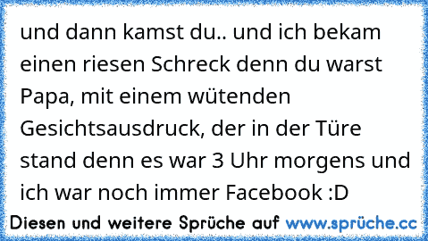 und dann kamst du.. und ich bekam einen riesen Schreck denn du warst Papa, mit einem wütenden Gesichtsausdruck, der in der Türe stand denn es war 3 Uhr morgens und ich war noch immer Facebook :D