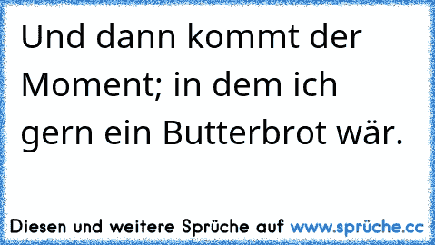 Und dann kommt der Moment; in dem ich gern ein Butterbrot wär.