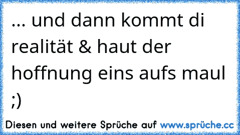 ... und dann kommt di realität & haut der hoffnung eins aufs maul ;)