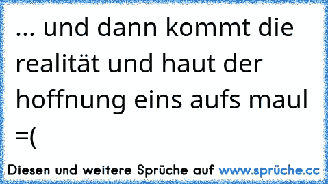 ... und dann kommt die realität und haut der hoffnung eins aufs maul =(