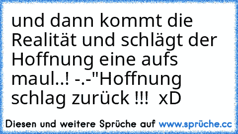 und dann kommt die Realität und schlägt der Hoffnung eine aufs maul..! -.-"
Hoffnung schlag zurück !!!  xD