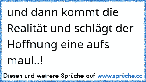 und dann kommt die Realität und schlägt der Hoffnung eine aufs maul..!