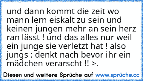 und dann kommt die zeit wo mann lern eiskalt zu sein und keinen jungen mehr an sein herz ran lässt ! und das alles nur weil ein junge sie verletzt hat ! also jungs : denkt nach bevor ihr ein mädchen verarscht !! >.